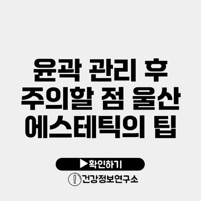 윤곽 관리 후 주의할 점 울산 에스테틱의 팁