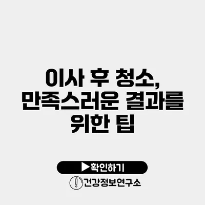 이사 후 청소, 만족스러운 결과를 위한 팁